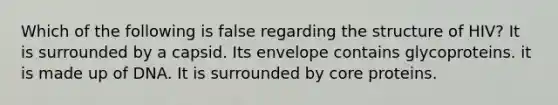 Which of the following is false regarding the structure of HIV? It is surrounded by a capsid. Its envelope contains glycoproteins. it is made up of DNA. It is surrounded by core proteins.