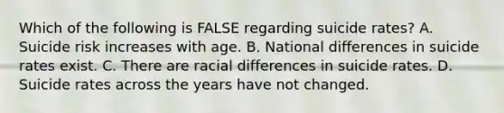 Which of the following is FALSE regarding suicide rates? A. Suicide risk increases with age. B. National differences in suicide rates exist. C. There are racial differences in suicide rates. D. Suicide rates across the years have not changed.