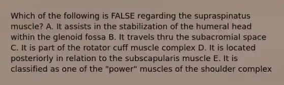 Which of the following is FALSE regarding the supraspinatus muscle? A. It assists in the stabilization of the humeral head within the glenoid fossa B. It travels thru the subacromial space C. It is part of the rotator cuff muscle complex D. It is located posteriorly in relation to the subscapularis muscle E. It is classified as one of the "power" muscles of the shoulder complex