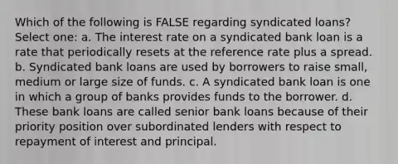 Which of the following is FALSE regarding syndicated loans? Select one: a. The interest rate on a syndicated bank loan is a rate that periodically resets at the reference rate plus a spread. b. Syndicated bank loans are used by borrowers to raise small, medium or large size of funds. c. A syndicated bank loan is one in which a group of banks provides funds to the borrower. d. These bank loans are called senior bank loans because of their priority position over subordinated lenders with respect to repayment of interest and principal.