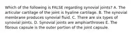 Which of the following is FALSE regarding synovial joints? A. The articular cartilage of the joint is hyaline cartilage. B. The synovial membrane produces synovial fluid. C. There are six types of synovial joints. D. Synovial joints are amphiarthroses E. The fibrous capsule is the outer portion of the joint capsule.