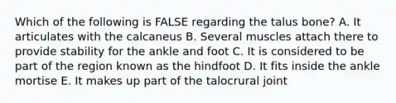 Which of the following is FALSE regarding the talus bone? A. It articulates with the calcaneus B. Several muscles attach there to provide stability for the ankle and foot C. It is considered to be part of the region known as the hindfoot D. It fits inside the ankle mortise E. It makes up part of the talocrural joint