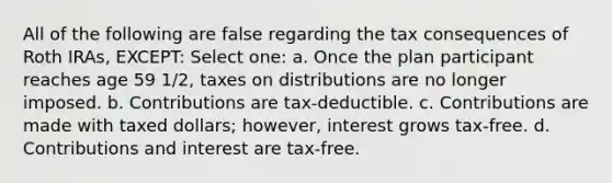 All of the following are false regarding the tax consequences of Roth IRAs, EXCEPT: Select one: a. Once the plan participant reaches age 59 1/2, taxes on distributions are no longer imposed. b. Contributions are tax-deductible. c. Contributions are made with taxed dollars; however, interest grows tax-free. d. Contributions and interest are tax-free.