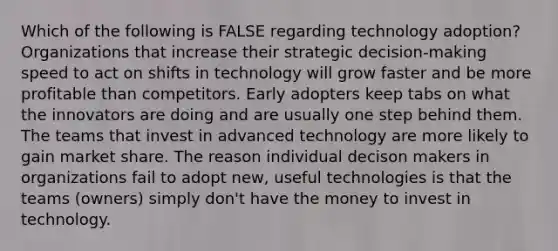 Which of the following is FALSE regarding technology adoption? Organizations that increase their strategic decision-making speed to act on shifts in technology will grow faster and be more profitable than competitors. Early adopters keep tabs on what the innovators are doing and are usually one step behind them. The teams that invest in advanced technology are more likely to gain market share. The reason individual decison makers in organizations fail to adopt new, useful technologies is that the teams (owners) simply don't have the money to invest in technology.