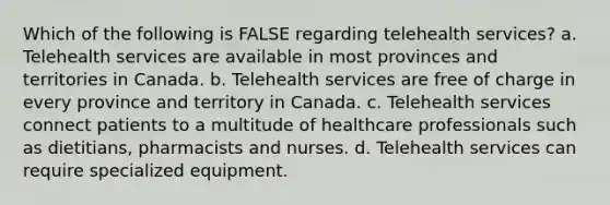 Which of the following is FALSE regarding telehealth services? a. Telehealth services are available in most provinces and territories in Canada. b. Telehealth services are free of charge in every province and territory in Canada. c. Telehealth services connect patients to a multitude of healthcare professionals such as dietitians, pharmacists and nurses. d. Telehealth services can require specialized equipment.