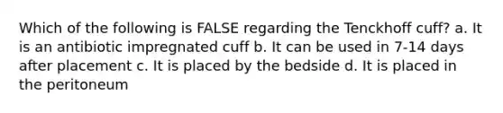 Which of the following is FALSE regarding the Tenckhoff cuff? a. It is an antibiotic impregnated cuff b. It can be used in 7-14 days after placement c. It is placed by the bedside d. It is placed in the peritoneum