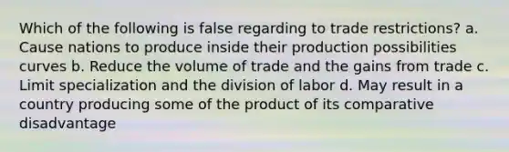 Which of the following is false regarding to trade restrictions? a. Cause nations to produce inside their production possibilities curves b. Reduce the volume of trade and the gains from trade c. Limit specialization and the division of labor d. May result in a country producing some of the product of its comparative disadvantage