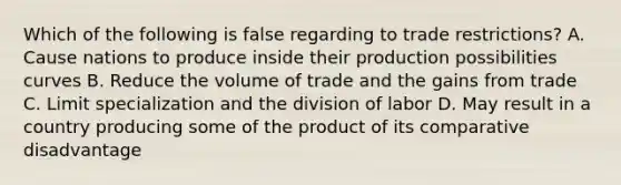 Which of the following is false regarding to trade restrictions? A. Cause nations to produce inside their production possibilities curves B. Reduce the volume of trade and the gains from trade C. Limit specialization and the division of labor D. May result in a country producing some of the product of its comparative disadvantage