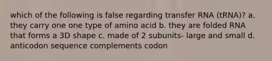 which of the following is false regarding transfer RNA (tRNA)? a. they carry one one type of amino acid b. they are folded RNA that forms a 3D shape c. made of 2 subunits- large and small d. anticodon sequence complements codon