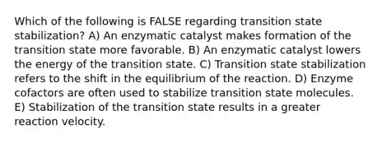 Which of the following is FALSE regarding transition state stabilization? A) An enzymatic catalyst makes formation of the transition state more favorable. B) An enzymatic catalyst lowers the energy of the transition state. C) Transition state stabilization refers to the shift in the equilibrium of the reaction. D) Enzyme cofactors are often used to stabilize transition state molecules. E) Stabilization of the transition state results in a greater reaction velocity.