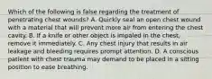 Which of the following is false regarding the treatment of penetrating chest wounds? A. Quickly seal an open chest wound with a material that will prevent more air from entering the chest cavity. B. If a knife or other object is impaled in the chest, remove it immediately. C. Any chest injury that results in air leakage and bleeding requires prompt attention. D. A conscious patient with chest trauma may demand to be placed in a sitting position to ease breathing.