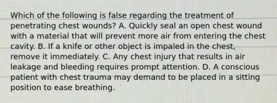 Which of the following is false regarding the treatment of penetrating chest wounds? A. Quickly seal an open chest wound with a material that will prevent more air from entering the chest cavity. B. If a knife or other object is impaled in the chest, remove it immediately. C. Any chest injury that results in air leakage and bleeding requires prompt attention. D. A conscious patient with chest trauma may demand to be placed in a sitting position to ease breathing.