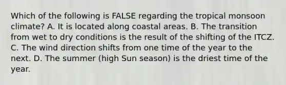 Which of the following is FALSE regarding the tropical monsoon climate? A. It is located along coastal areas. B. The transition from wet to dry conditions is the result of the shifting of the ITCZ. C. The wind direction shifts from one time of the year to the next. D. The summer (high Sun season) is the driest time of the year.