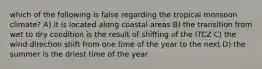 which of the following is false regarding the tropical monsoon climate? A) it is located along coastal areas B) the transition from wet to dry condition is the result of shifting of the ITCZ C) the wind direction shift from one time of the year to the next D) the summer is the driest time of the year