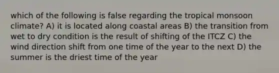 which of the following is false regarding the tropical monsoon climate? A) it is located along coastal areas B) the transition from wet to dry condition is the result of shifting of the ITCZ C) the wind direction shift from one time of the year to the next D) the summer is the driest time of the year