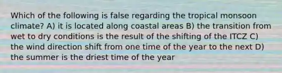 Which of the following is false regarding the tropical monsoon climate? A) it is located along coastal areas B) the transition from wet to dry conditions is the result of the shifting of the ITCZ C) the wind direction shift from one time of the year to the next D) the summer is the driest time of the year