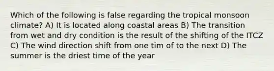 Which of the following is false regarding the tropical monsoon climate? A) It is located along coastal areas B) The transition from wet and dry condition is the result of the shifting of the ITCZ C) The wind direction shift from one tim of to the next D) The summer is the driest time of the year