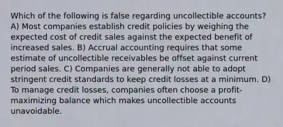 Which of the following is false regarding uncollectible accounts? A) Most companies establish credit policies by weighing the expected cost of credit sales against the expected benefit of increased sales. B) Accrual accounting requires that some estimate of uncollectible receivables be offset against current period sales. C) Companies are generally not able to adopt stringent credit standards to keep credit losses at a minimum. D) To manage credit losses, companies often choose a profit-maximizing balance which makes uncollectible accounts unavoidable.