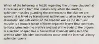 Which of the following is FALSE regarding the urinary bladder? a) it receives urine from the ureters only when the urethral sphincter muscles guarding the entrances to the bladder are open b) it is lined by transitional epithelium to allow for cycles of dissension and relaxation of the bladder wall c) the detrusor muscle is a muscle made of three separate layers that contracts to force urine into the urethra and out of the body d) the trigone is a section shaped like a funnel that channels urine into the urethra when bladder contractions occur and the internal urinary sphincter opens