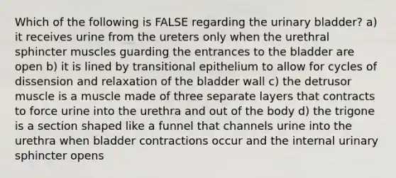 Which of the following is FALSE regarding the urinary bladder? a) it receives urine from the ureters only when the urethral sphincter muscles guarding the entrances to the bladder are open b) it is lined by transitional epithelium to allow for cycles of dissension and relaxation of the bladder wall c) the detrusor muscle is a muscle made of three separate layers that contracts to force urine into the urethra and out of the body d) the trigone is a section shaped like a funnel that channels urine into the urethra when bladder contractions occur and the internal urinary sphincter opens