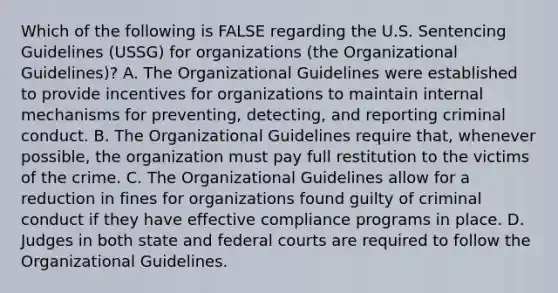 Which of the following is FALSE regarding the U.S. Sentencing Guidelines (USSG) for organizations (the Organizational Guidelines)? A. The Organizational Guidelines were established to provide incentives for organizations to maintain internal mechanisms for preventing, detecting, and reporting criminal conduct. B. The Organizational Guidelines require that, whenever possible, the organization must pay full restitution to the victims of the crime. C. The Organizational Guidelines allow for a reduction in fines for organizations found guilty of criminal conduct if they have effective compliance programs in place. D. Judges in both state and federal courts are required to follow the Organizational Guidelines.