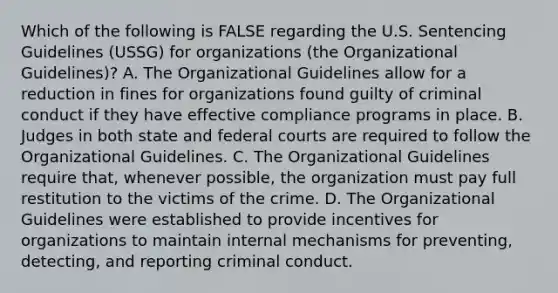 Which of the following is FALSE regarding the U.S. Sentencing Guidelines (USSG) for organizations (the Organizational Guidelines)? A. The Organizational Guidelines allow for a reduction in fines for organizations found guilty of criminal conduct if they have effective compliance programs in place. B. Judges in both state and federal courts are required to follow the Organizational Guidelines. C. The Organizational Guidelines require that, whenever possible, the organization must pay full restitution to the victims of the crime. D. The Organizational Guidelines were established to provide incentives for organizations to maintain internal mechanisms for preventing, detecting, and reporting criminal conduct.