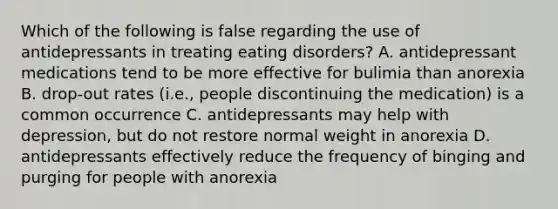 Which of the following is false regarding the use of antidepressants in treating eating disorders? A. antidepressant medications tend to be more effective for bulimia than anorexia B. drop-out rates (i.e., people discontinuing the medication) is a common occurrence C. antidepressants may help with depression, but do not restore normal weight in anorexia D. antidepressants effectively reduce the frequency of binging and purging for people with anorexia