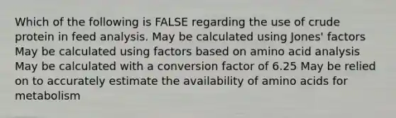 Which of the following is FALSE regarding the use of crude protein in feed analysis. May be calculated using Jones' factors May be calculated using factors based on amino acid analysis May be calculated with a conversion factor of 6.25 May be relied on to accurately estimate the availability of amino acids for metabolism