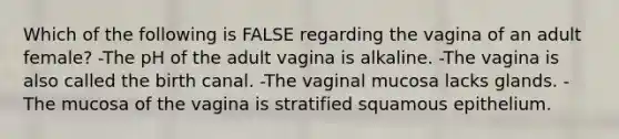 Which of the following is FALSE regarding the vagina of an adult female? -The pH of the adult vagina is alkaline. -The vagina is also called the birth canal. -The vaginal mucosa lacks glands. -The mucosa of the vagina is stratified squamous epithelium.