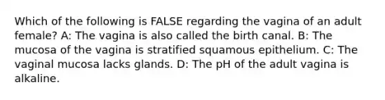 Which of the following is FALSE regarding the vagina of an adult female? A: The vagina is also called the birth canal. B: The mucosa of the vagina is stratified squamous epithelium. C: The vaginal mucosa lacks glands. D: The pH of the adult vagina is alkaline.