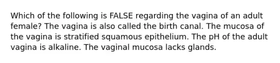 Which of the following is FALSE regarding the vagina of an adult female? The vagina is also called the birth canal. The mucosa of the vagina is stratified squamous epithelium. The pH of the adult vagina is alkaline. The vaginal mucosa lacks glands.