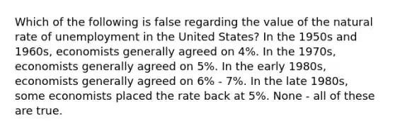 Which of the following is false regarding the value of the natural rate of unemployment in the United States? In the 1950s and 1960s, economists generally agreed on 4%. In the 1970s, economists generally agreed on 5%. In the early 1980s, economists generally agreed on 6% - 7%. In the late 1980s, some economists placed the rate back at 5%. None - all of these are true.