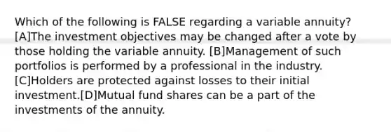 Which of the following is FALSE regarding a variable annuity? [A]The investment objectives may be changed after a vote by those holding the variable annuity. [B]Management of such portfolios is performed by a professional in the industry. [C]Holders are protected against losses to their initial investment.[D]Mutual fund shares can be a part of the investments of the annuity.