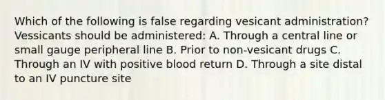 Which of the following is false regarding vesicant administration? Vessicants should be administered: A. Through a central line or small gauge peripheral line B. Prior to non-vesicant drugs C. Through an IV with positive blood return D. Through a site distal to an IV puncture site