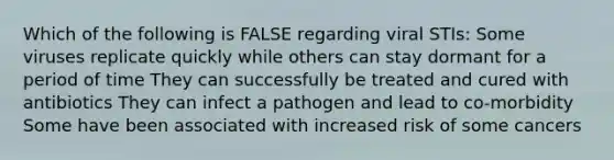 Which of the following is FALSE regarding viral STIs: Some viruses replicate quickly while others can stay dormant for a period of time They can successfully be treated and cured with antibiotics They can infect a pathogen and lead to co-morbidity Some have been associated with increased risk of some cancers