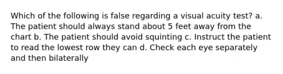 Which of the following is false regarding a visual acuity test? a. The patient should always stand about 5 feet away from the chart b. The patient should avoid squinting c. Instruct the patient to read the lowest row they can d. Check each eye separately and then bilaterally