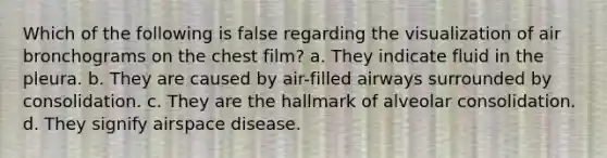 Which of the following is false regarding the visualization of air bronchograms on the chest film? a. They indicate fluid in the pleura. b. They are caused by air-filled airways surrounded by consolidation. c. They are the hallmark of alveolar consolidation. d. They signify airspace disease.