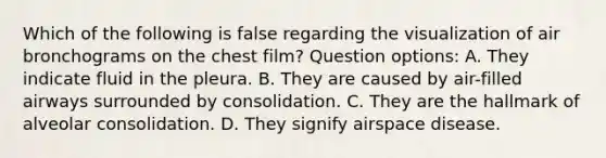 Which of the following is false regarding the visualization of air bronchograms on the chest film? Question options: A. They indicate fluid in the pleura. B. They are caused by air-filled airways surrounded by consolidation. C. They are the hallmark of alveolar consolidation. D. They signify airspace disease.