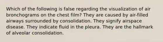 Which of the following is false regarding the visualization of air bronchograms on the chest film? They are caused by air-filled airways surrounded by consolidation. They signify airspace disease. They indicate fluid in the pleura. They are the hallmark of alveolar consolidation.