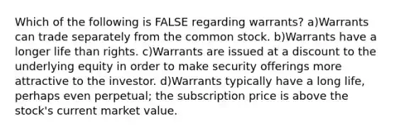 Which of the following is FALSE regarding warrants? a)Warrants can trade separately from the common stock. b)Warrants have a longer life than rights. c)Warrants are issued at a discount to the underlying equity in order to make security offerings more attractive to the investor. d)Warrants typically have a long life, perhaps even perpetual; the subscription price is above the stock's current market value.