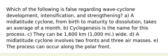 Which of the following is false regarding wave-cyclone development, intensification, and strengthening? a) A midlatitude cyclone, from birth to maturity to dissolution, takes an average of a month. b) Cyclogenesis is the name for this process. c) They can be 1,600 km (1,000 mi.) wide. d) A midlatitude cyclone involves two fronts and three air masses. e) The process can occur along the polar front.