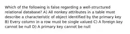 Which of the following is false regarding a well-structured relational database? A) All nonkey attributes in a table must describe a characteristic of object identified by the primary key B) Every column in a row must be single valued C) A foreign key cannot be null D) A primary key cannot be null