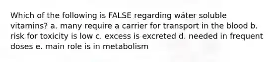 Which of the following is FALSE regarding wáter soluble vitamins? a. many require a carrier for transport in the blood b. risk for toxicity is low c. excess is excreted d. needed in frequent doses e. main role is in metabolism