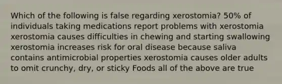 Which of the following is false regarding xerostomia? 50% of individuals taking medications report problems with xerostomia xerostomia causes difficulties in chewing and starting swallowing xerostomia increases risk for oral disease because saliva contains antimicrobial properties xerostomia causes older adults to omit crunchy, dry, or sticky Foods all of the above are true