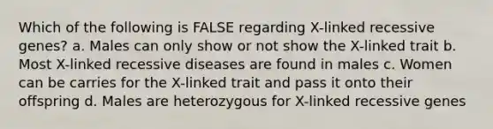 Which of the following is FALSE regarding X-linked recessive genes? a. Males can only show or not show the X-linked trait b. Most X-linked recessive diseases are found in males c. Women can be carries for the X-linked trait and pass it onto their offspring d. Males are heterozygous for X-linked recessive genes