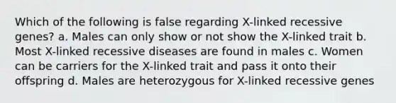 Which of the following is false regarding X-linked recessive genes? a. Males can only show or not show the X-linked trait b. Most X-linked recessive diseases are found in males c. Women can be carriers for the X-linked trait and pass it onto their offspring d. Males are heterozygous for X-linked recessive genes