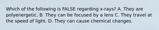 Which of the following is FALSE regarding x-rays? A. They are polyenergetic. B. They can be focused by a lens C. They travel at the speed of light. D. They can cause chemical changes.