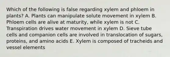 Which of the following is false regarding xylem and phloem in plants? A. Plants can manipulate solute movement in xylem B. Phloem cells are alive at maturity, while xylem is not C. Transpiration drives water movement in xylem D. Sieve tube cells and companion cells are involved in translocation of sugars, proteins, and amino acids E. Xylem is composed of tracheids and vessel elements