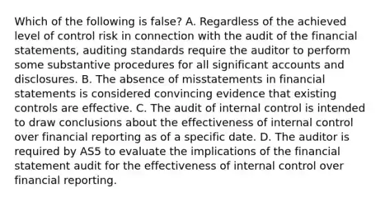 Which of the following is false? A. Regardless of the achieved level of control risk in connection with the audit of the financial statements, auditing standards require the auditor to perform some substantive procedures for all significant accounts and disclosures. B. The absence of misstatements in financial statements is considered convincing evidence that existing controls are effective. C. The audit of internal control is intended to draw conclusions about the effectiveness of internal control over financial reporting as of a specific date. D. The auditor is required by AS5 to evaluate the implications of the financial statement audit for the effectiveness of internal control over financial reporting.