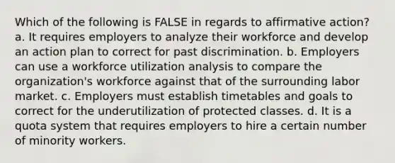 Which of the following is FALSE in regards to affirmative action? a. It requires employers to analyze their workforce and develop an action plan to correct for past discrimination. b. Employers can use a workforce utilization analysis to compare the organization's workforce against that of the surrounding labor market. c. Employers must establish timetables and goals to correct for the underutilization of protected classes. d. It is a quota system that requires employers to hire a certain number of minority workers.